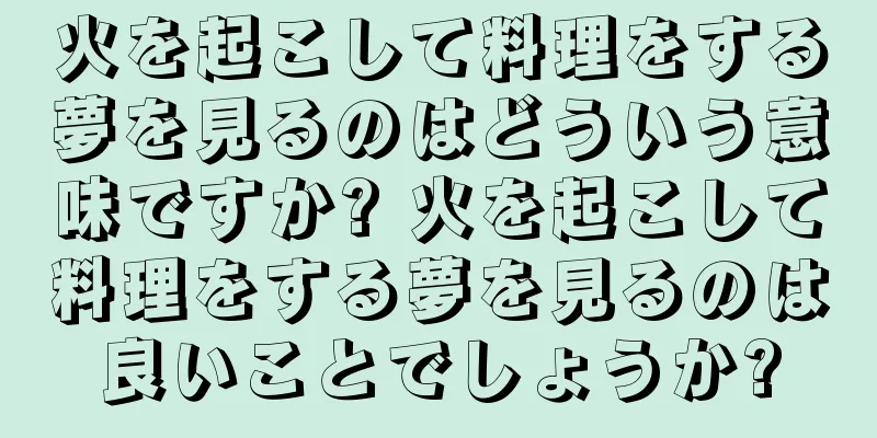 火を起こして料理をする夢を見るのはどういう意味ですか? 火を起こして料理をする夢を見るのは良いことでしょうか?