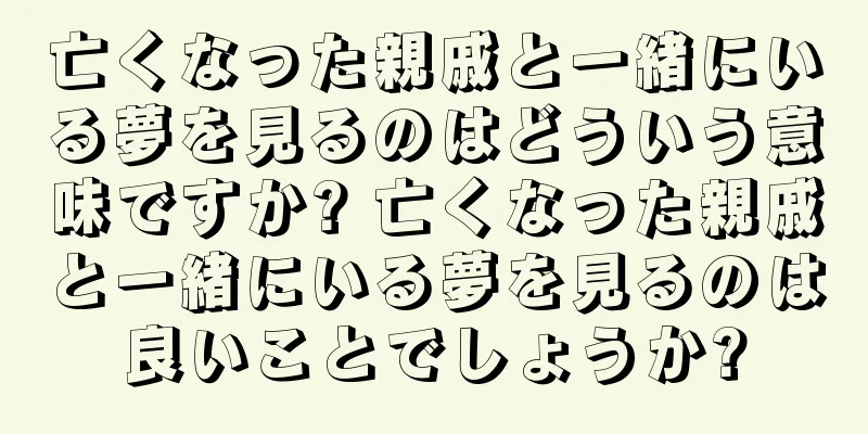 亡くなった親戚と一緒にいる夢を見るのはどういう意味ですか? 亡くなった親戚と一緒にいる夢を見るのは良いことでしょうか?