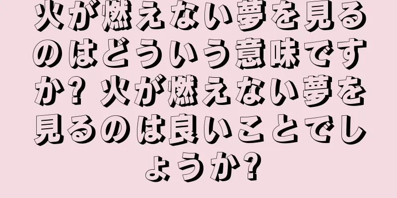 火が燃えない夢を見るのはどういう意味ですか? 火が燃えない夢を見るのは良いことでしょうか?