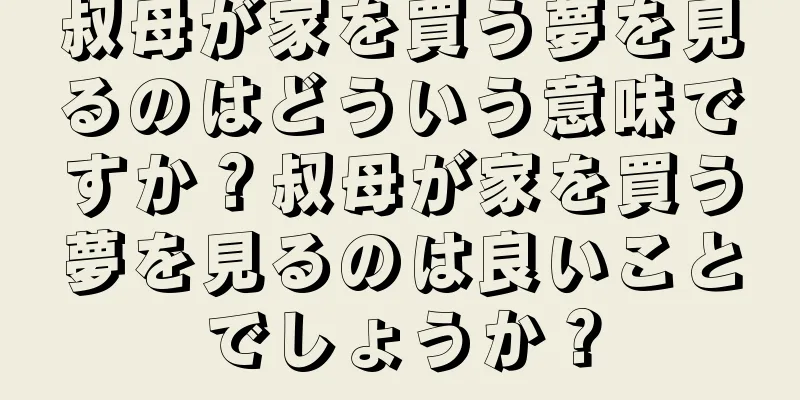 叔母が家を買う夢を見るのはどういう意味ですか？叔母が家を買う夢を見るのは良いことでしょうか？