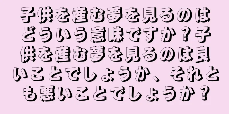 子供を産む夢を見るのはどういう意味ですか？子供を産む夢を見るのは良いことでしょうか、それとも悪いことでしょうか？