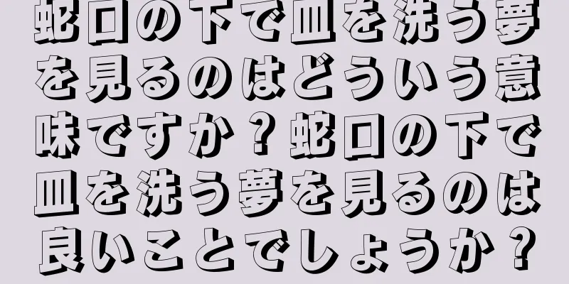 蛇口の下で皿を洗う夢を見るのはどういう意味ですか？蛇口の下で皿を洗う夢を見るのは良いことでしょうか？