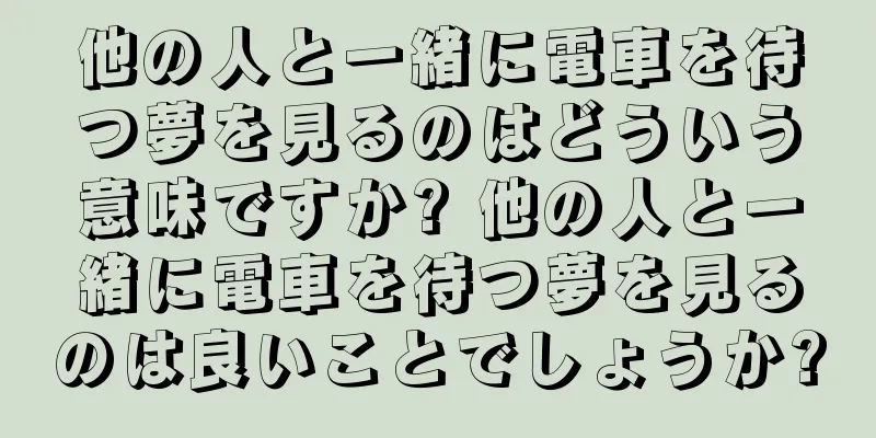 他の人と一緒に電車を待つ夢を見るのはどういう意味ですか? 他の人と一緒に電車を待つ夢を見るのは良いことでしょうか?