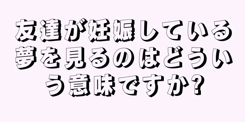 友達が妊娠している夢を見るのはどういう意味ですか?