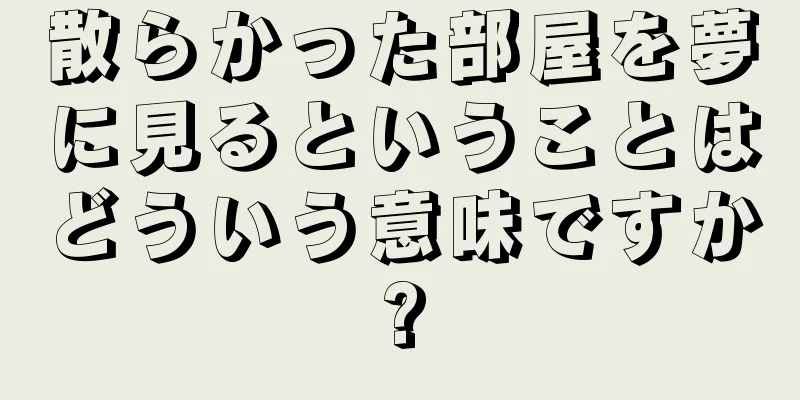 散らかった部屋を夢に見るということはどういう意味ですか?