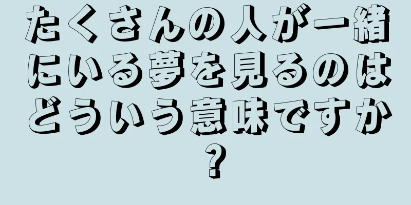 たくさんの人が一緒にいる夢を見るのはどういう意味ですか？