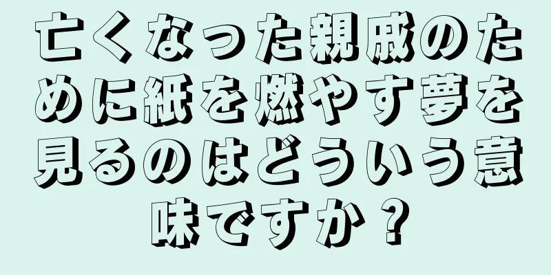 亡くなった親戚のために紙を燃やす夢を見るのはどういう意味ですか？