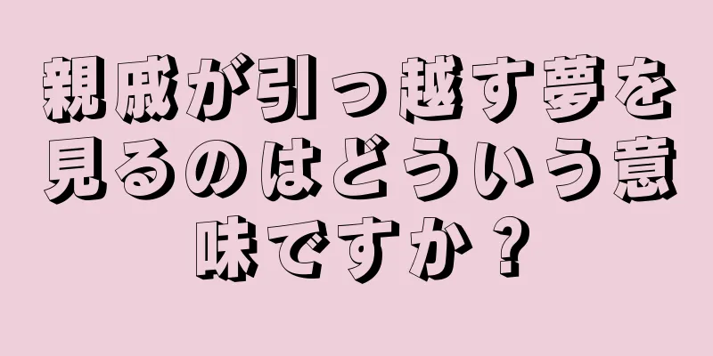 親戚が引っ越す夢を見るのはどういう意味ですか？