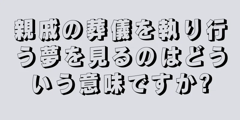 親戚の葬儀を執り行う夢を見るのはどういう意味ですか?