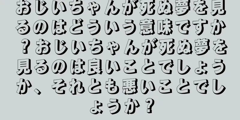 おじいちゃんが死ぬ夢を見るのはどういう意味ですか？おじいちゃんが死ぬ夢を見るのは良いことでしょうか、それとも悪いことでしょうか？