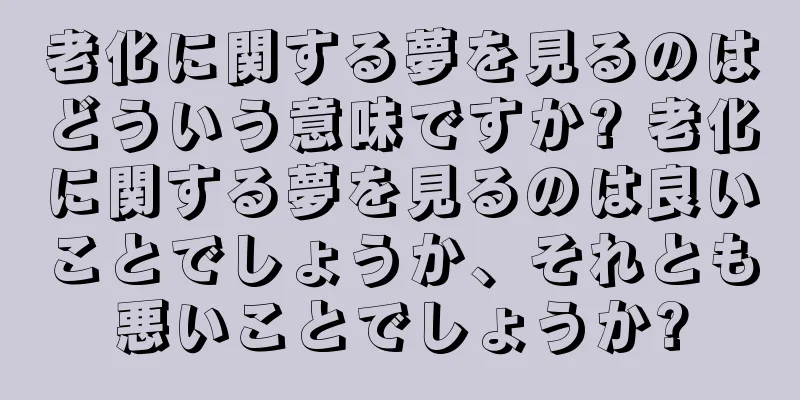 老化に関する夢を見るのはどういう意味ですか? 老化に関する夢を見るのは良いことでしょうか、それとも悪いことでしょうか?