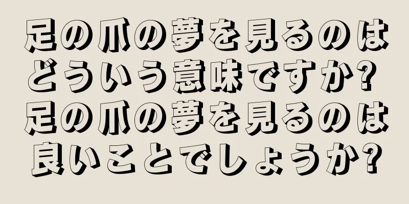 足の爪の夢を見るのはどういう意味ですか? 足の爪の夢を見るのは良いことでしょうか?