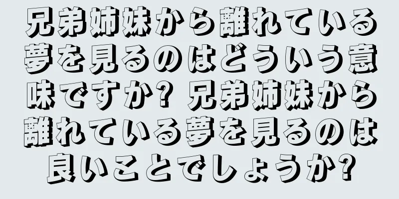 兄弟姉妹から離れている夢を見るのはどういう意味ですか? 兄弟姉妹から離れている夢を見るのは良いことでしょうか?