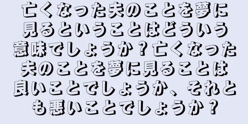 亡くなった夫のことを夢に見るということはどういう意味でしょうか？亡くなった夫のことを夢に見ることは良いことでしょうか、それとも悪いことでしょうか？