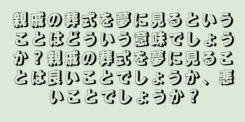 親戚の葬式を夢に見るということはどういう意味でしょうか？親戚の葬式を夢に見ることは良いことでしょうか、悪いことでしょうか？