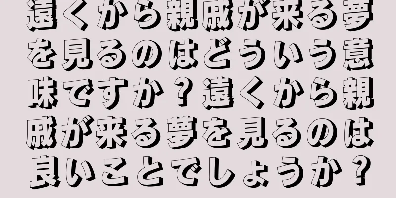 遠くから親戚が来る夢を見るのはどういう意味ですか？遠くから親戚が来る夢を見るのは良いことでしょうか？