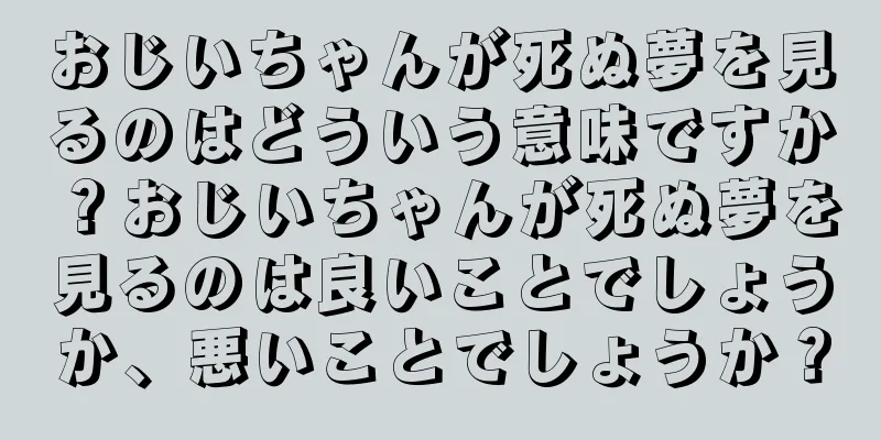 おじいちゃんが死ぬ夢を見るのはどういう意味ですか？おじいちゃんが死ぬ夢を見るのは良いことでしょうか、悪いことでしょうか？