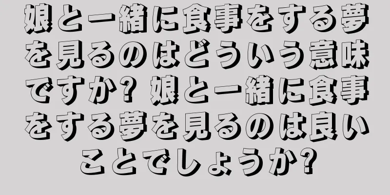 娘と一緒に食事をする夢を見るのはどういう意味ですか? 娘と一緒に食事をする夢を見るのは良いことでしょうか?