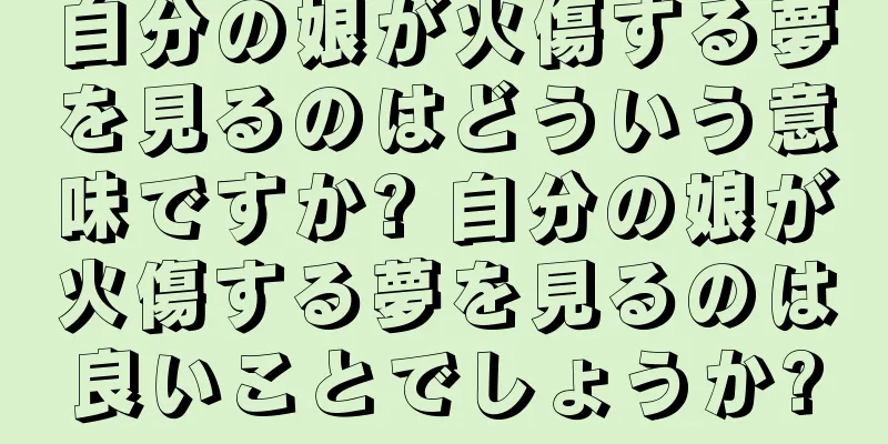 自分の娘が火傷する夢を見るのはどういう意味ですか? 自分の娘が火傷する夢を見るのは良いことでしょうか?