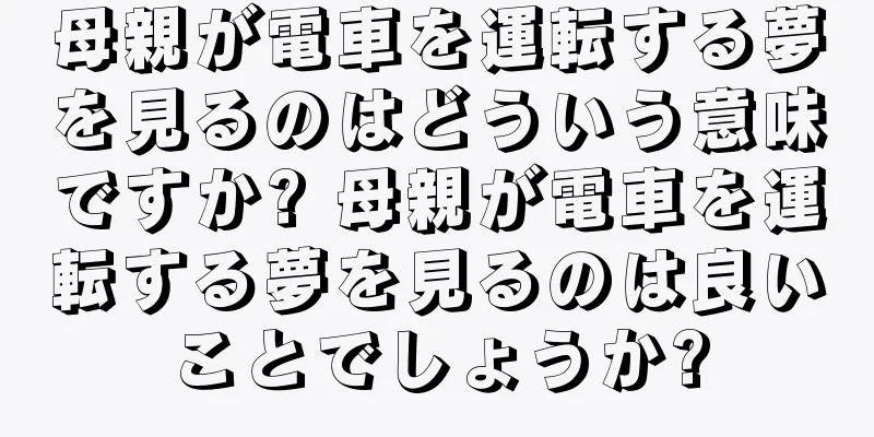 母親が電車を運転する夢を見るのはどういう意味ですか? 母親が電車を運転する夢を見るのは良いことでしょうか?