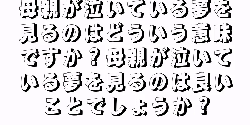 母親が泣いている夢を見るのはどういう意味ですか？母親が泣いている夢を見るのは良いことでしょうか？