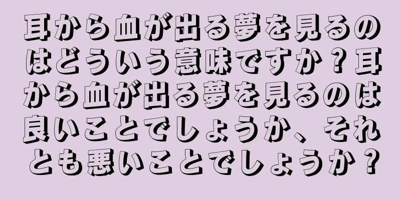 耳から血が出る夢を見るのはどういう意味ですか？耳から血が出る夢を見るのは良いことでしょうか、それとも悪いことでしょうか？