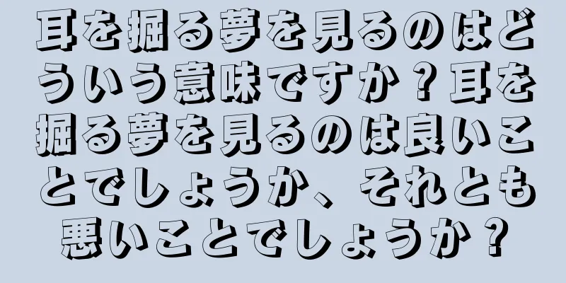 耳を掘る夢を見るのはどういう意味ですか？耳を掘る夢を見るのは良いことでしょうか、それとも悪いことでしょうか？