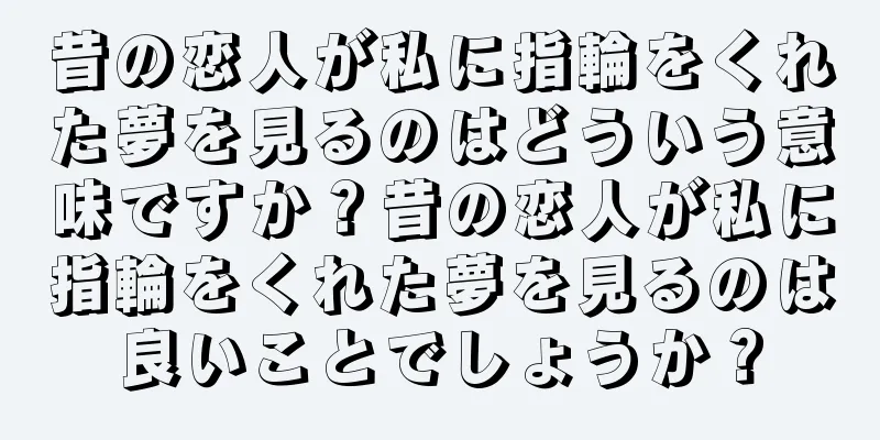 昔の恋人が私に指輪をくれた夢を見るのはどういう意味ですか？昔の恋人が私に指輪をくれた夢を見るのは良いことでしょうか？