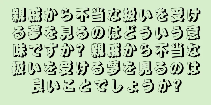 親戚から不当な扱いを受ける夢を見るのはどういう意味ですか? 親戚から不当な扱いを受ける夢を見るのは良いことでしょうか?