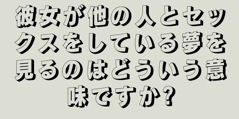 彼女が他の人とセックスをしている夢を見るのはどういう意味ですか?