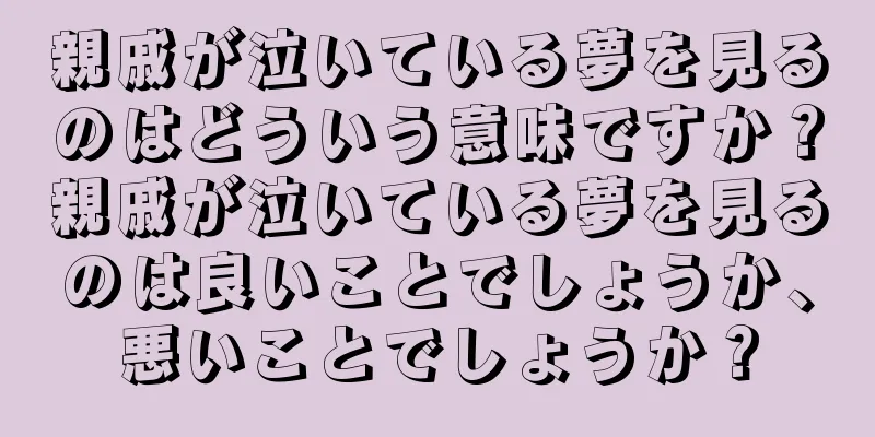 親戚が泣いている夢を見るのはどういう意味ですか？親戚が泣いている夢を見るのは良いことでしょうか、悪いことでしょうか？