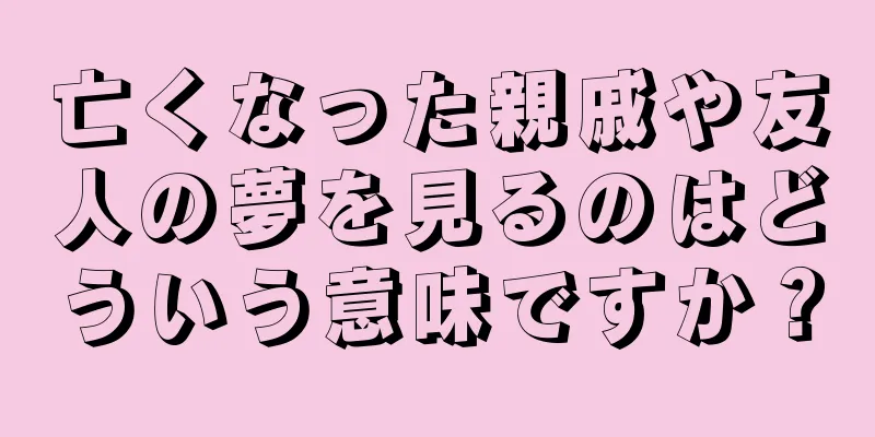 亡くなった親戚や友人の夢を見るのはどういう意味ですか？