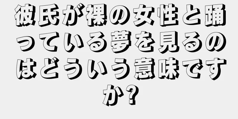 彼氏が裸の女性と踊っている夢を見るのはどういう意味ですか?
