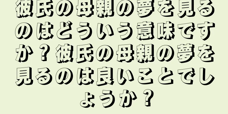 彼氏の母親の夢を見るのはどういう意味ですか？彼氏の母親の夢を見るのは良いことでしょうか？