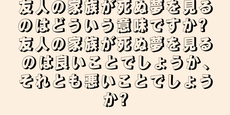 友人の家族が死ぬ夢を見るのはどういう意味ですか? 友人の家族が死ぬ夢を見るのは良いことでしょうか、それとも悪いことでしょうか?