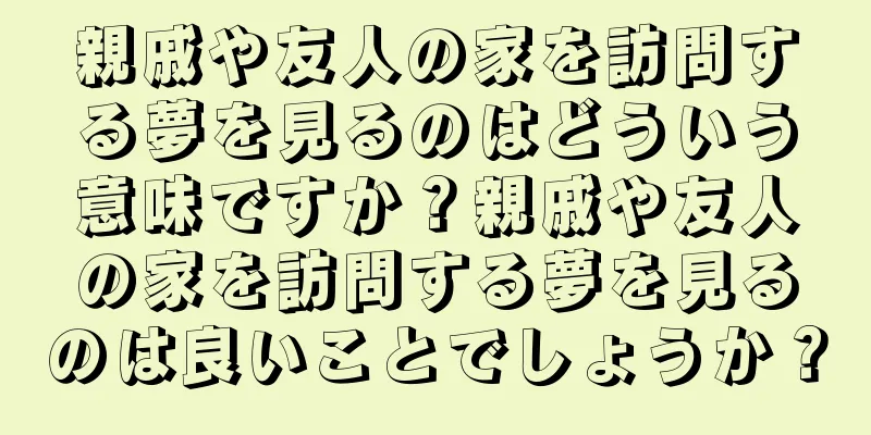 親戚や友人の家を訪問する夢を見るのはどういう意味ですか？親戚や友人の家を訪問する夢を見るのは良いことでしょうか？