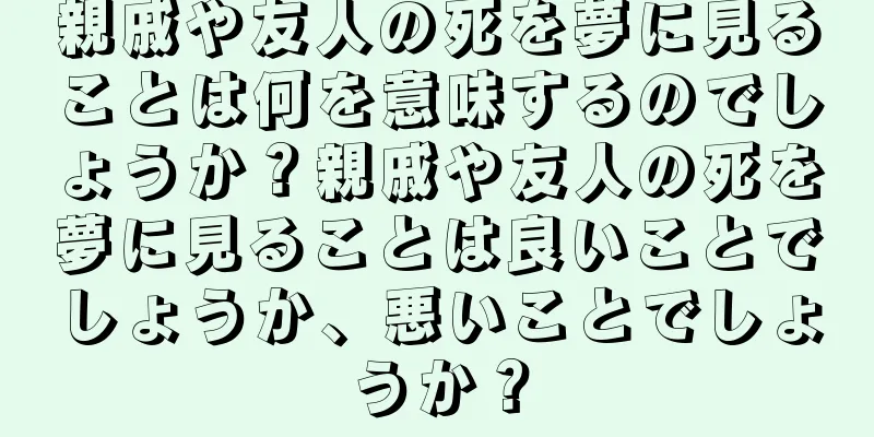 親戚や友人の死を夢に見ることは何を意味するのでしょうか？親戚や友人の死を夢に見ることは良いことでしょうか、悪いことでしょうか？