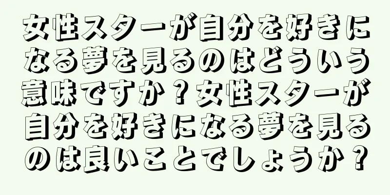 女性スターが自分を好きになる夢を見るのはどういう意味ですか？女性スターが自分を好きになる夢を見るのは良いことでしょうか？