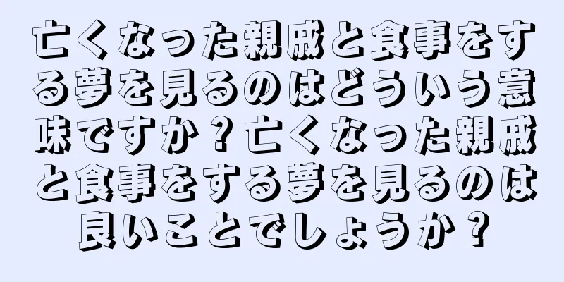 亡くなった親戚と食事をする夢を見るのはどういう意味ですか？亡くなった親戚と食事をする夢を見るのは良いことでしょうか？