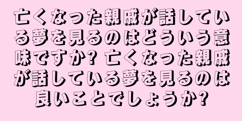 亡くなった親戚が話している夢を見るのはどういう意味ですか? 亡くなった親戚が話している夢を見るのは良いことでしょうか?