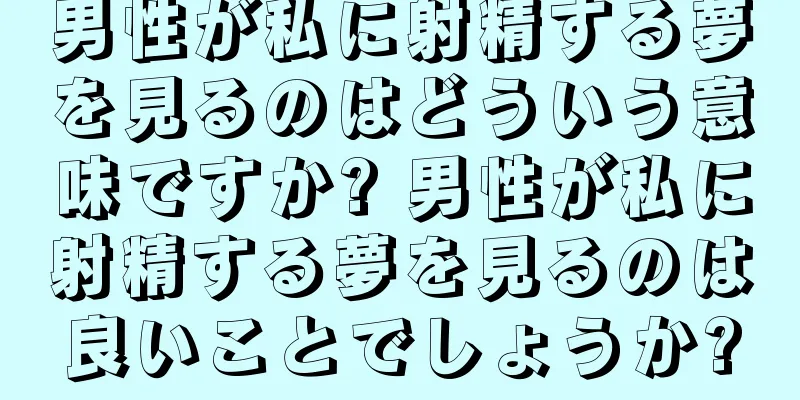 男性が私に射精する夢を見るのはどういう意味ですか? 男性が私に射精する夢を見るのは良いことでしょうか?