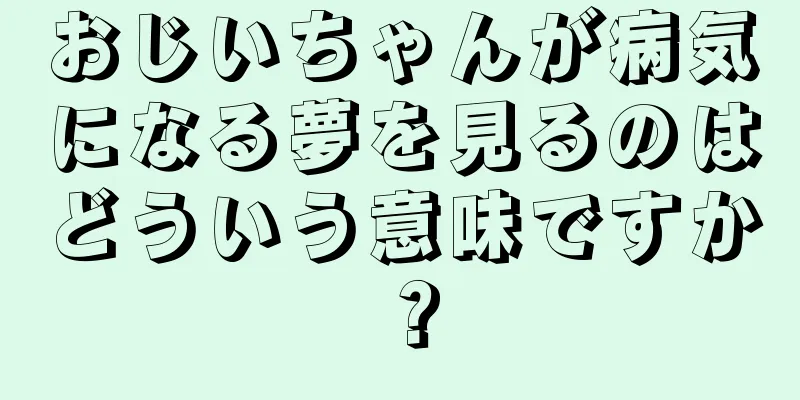 おじいちゃんが病気になる夢を見るのはどういう意味ですか？