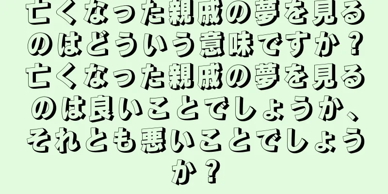 亡くなった親戚の夢を見るのはどういう意味ですか？亡くなった親戚の夢を見るのは良いことでしょうか、それとも悪いことでしょうか？