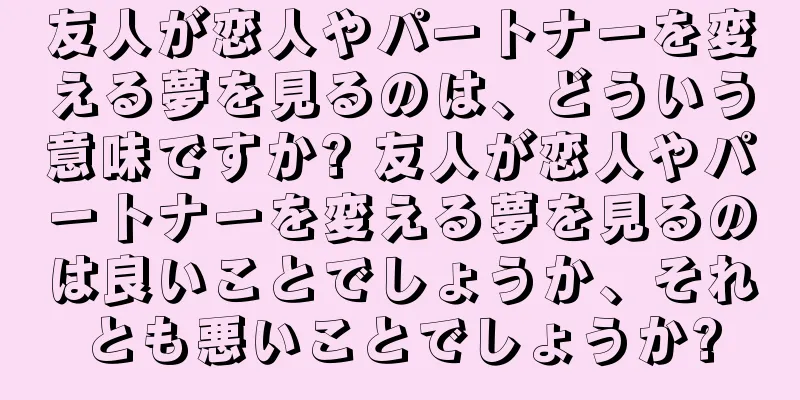 友人が恋人やパートナーを変える夢を見るのは、どういう意味ですか? 友人が恋人やパートナーを変える夢を見るのは良いことでしょうか、それとも悪いことでしょうか?