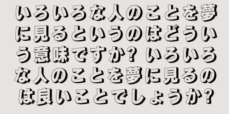 いろいろな人のことを夢に見るというのはどういう意味ですか? いろいろな人のことを夢に見るのは良いことでしょうか?