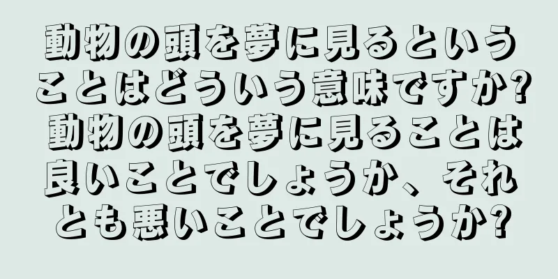 動物の頭を夢に見るということはどういう意味ですか? 動物の頭を夢に見ることは良いことでしょうか、それとも悪いことでしょうか?