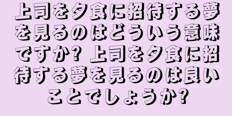 上司を夕食に招待する夢を見るのはどういう意味ですか? 上司を夕食に招待する夢を見るのは良いことでしょうか?