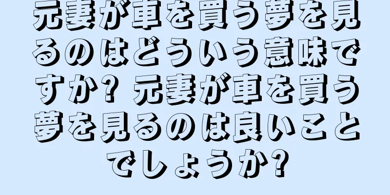 元妻が車を買う夢を見るのはどういう意味ですか? 元妻が車を買う夢を見るのは良いことでしょうか?