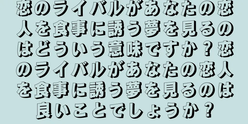 恋のライバルがあなたの恋人を食事に誘う夢を見るのはどういう意味ですか？恋のライバルがあなたの恋人を食事に誘う夢を見るのは良いことでしょうか？