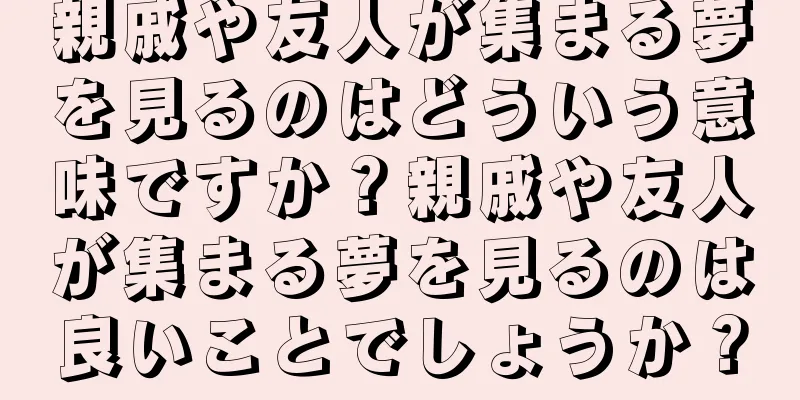 親戚や友人が集まる夢を見るのはどういう意味ですか？親戚や友人が集まる夢を見るのは良いことでしょうか？